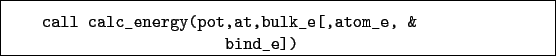 \begin{boxedminipage}{\textwidth}
\begin{verbatim}call calc_energy(pot,at,bulk_e[,atom_e, &
bind_e])\end{verbatim}
\end{boxedminipage}