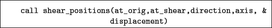 \begin{boxedminipage}{\textwidth}
\begin{verbatim}call shear_positions(at_orig,at_shear,direction,axis, &
displacement)\end{verbatim}
\end{boxedminipage}