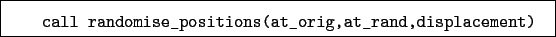 \begin{boxedminipage}{\textwidth}
\begin{verbatim}call randomise_positions(at_orig,at_rand,displacement)\end{verbatim}
\end{boxedminipage}