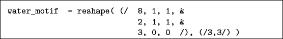 \begin{boxedminipage}{\textwidth}
\begin{verbatim}water_motif = reshape( (/ 8, 1, 1, &
2, 1, 1, &
3, 0, 0 /), (/3,3/) )\end{verbatim}
\end{boxedminipage}