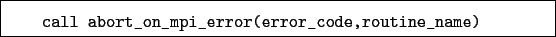 \begin{boxedminipage}{\textwidth}
\begin{verbatim}call abort_on_mpi_error(error_code,routine_name)\end{verbatim}
\end{boxedminipage}