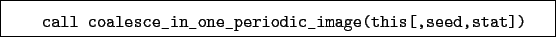 \begin{boxedminipage}{\textwidth}
\begin{verbatim}call coalesce_in_one_periodic_image(this[,seed,stat])\end{verbatim}
\end{boxedminipage}